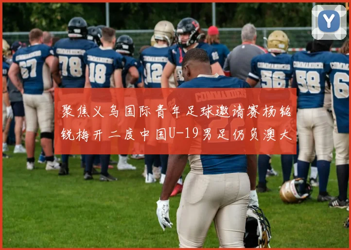聚焦义乌国际青年足球邀请赛杨铭锐梅开二度中国U-19男足仍负澳大利亚U-19