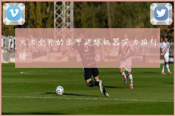 火力全开的法甲进球机器实力排行榜