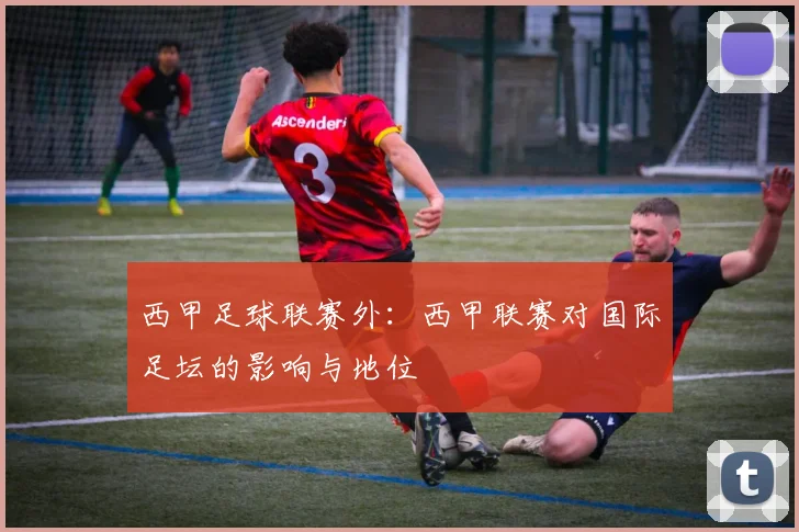 西甲足球联赛外：西甲联赛对国际足坛的影响与地位